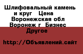 Шлифовальный камень и круг › Цена ­ 5 - Воронежская обл., Воронеж г. Бизнес » Другое   